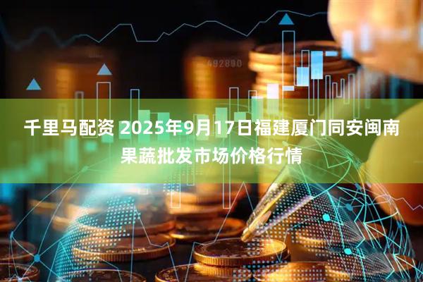 千里马配资 2025年9月17日福建厦门同安闽南果蔬批发市场价格行情