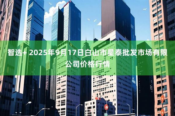 智选+ 2025年9月17日白山市星泰批发市场有限公司价格行情