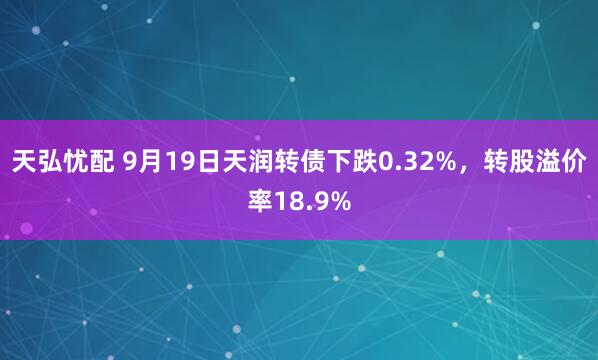 天弘忧配 9月19日天润转债下跌0.32%,转股溢价率18.9%