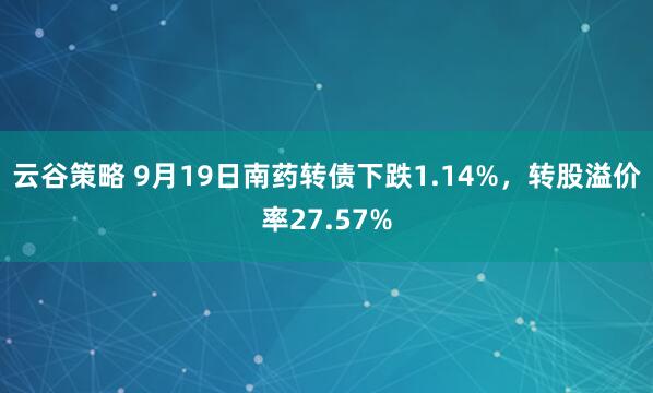 云谷策略 9月19日南药转债下跌1.14%，转股溢价率27.57%