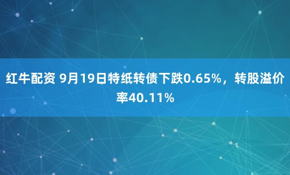 红牛配资 9月19日特纸转债下跌0.65%,转股溢价率40.11%