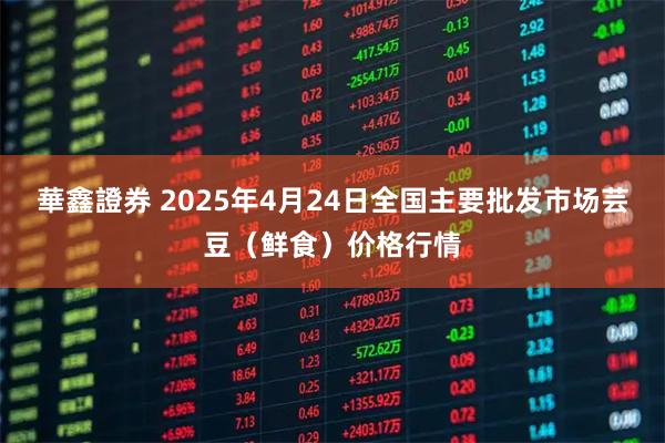 華鑫證券 2025年4月24日全国主要批发市场芸豆（鲜食）价格行情
