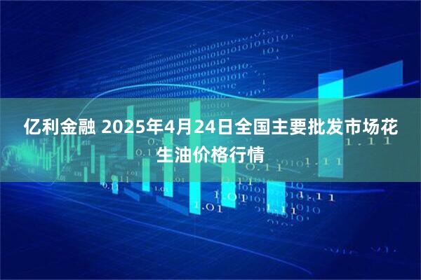 亿利金融 2025年4月24日全国主要批发市场花生油价格行情