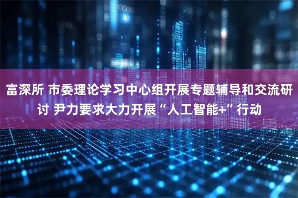 富深所 市委理论学习中心组开展专题辅导和交流研讨 尹力要求大力开展“人工智能+”行动