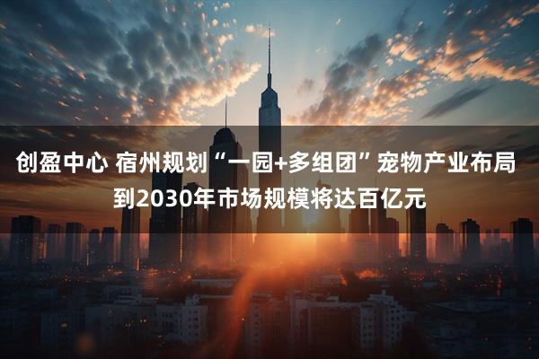创盈中心 宿州规划“一园+多组团”宠物产业布局 到2030年市场规模将达百亿元