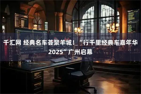 千汇网 经典名车荟聚羊城！“行千里经典车嘉年华2025”广州启幕
