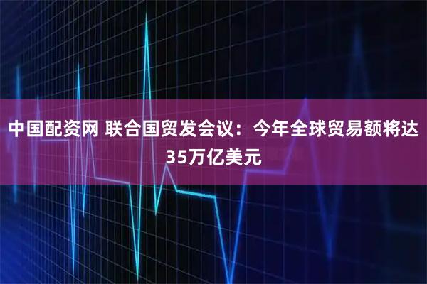 中国配资网 联合国贸发会议：今年全球贸易额将达35万亿美元