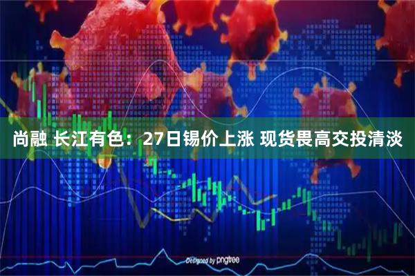 尚融 长江有色：27日锡价上涨 现货畏高交投清淡