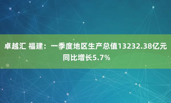 卓越汇 福建：一季度地区生产总值13232.38亿元 同比增长5.7%