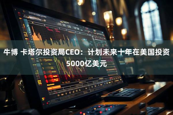 牛博 卡塔尔投资局CEO：计划未来十年在美国投资5000亿美元