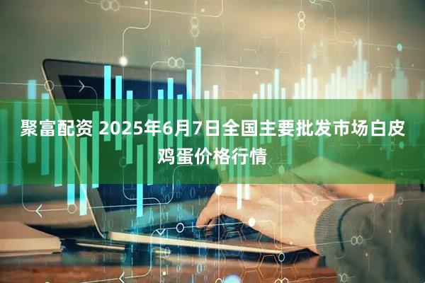 聚富配资 2025年6月7日全国主要批发市场白皮鸡蛋价格行情