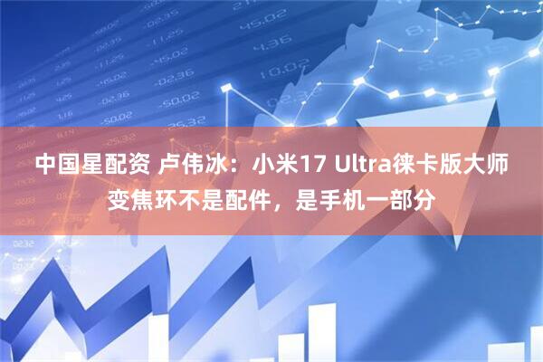 中国星配资 卢伟冰:小米17 Ultra徕卡版大师变焦环不是配件,是手机一部分