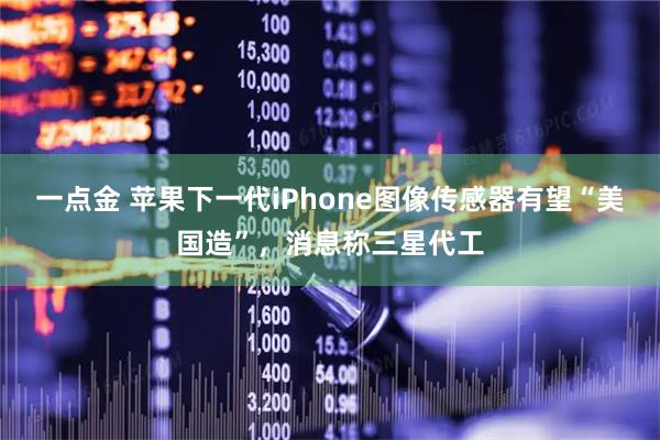 一点金 苹果下一代iPhone图像传感器有望“美国造”,消息称三星代工