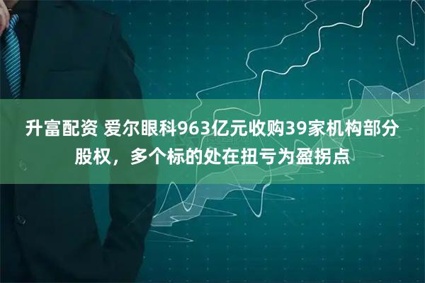 升富配资 爱尔眼科963亿元收购39家机构部分股权，多个标的处在扭亏为盈拐点