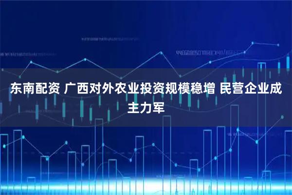 东南配资 广西对外农业投资规模稳增 民营企业成主力军
