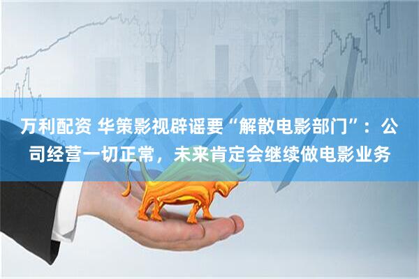 万利配资 华策影视辟谣要“解散电影部门”:公司经营一切正常,未来肯定会继续做电影业务