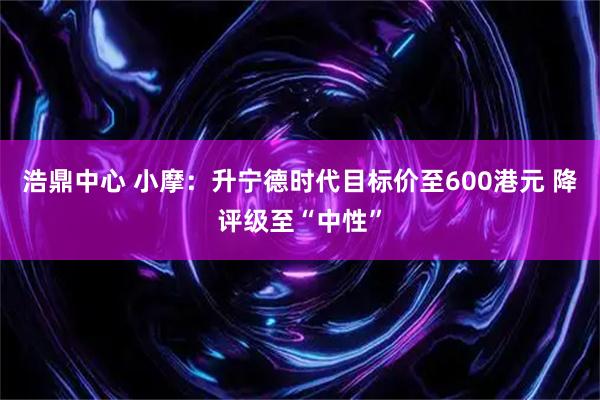 浩鼎中心 小摩：升宁德时代目标价至600港元 降评级至“中性”