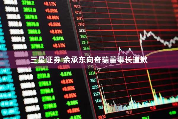 三星证券 余承东向奇瑞董事长道歉