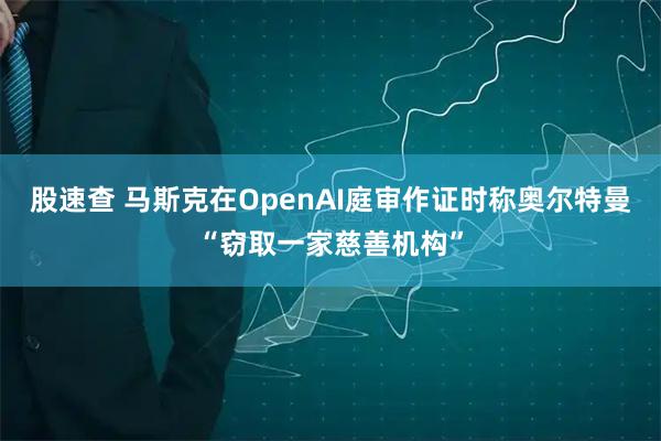 股速查 马斯克在OpenAI庭审作证时称奥尔特曼“窃取一家慈善机构”
