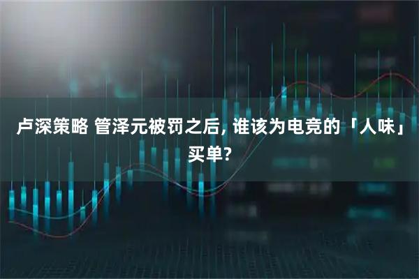 卢深策略 管泽元被罚之后, 谁该为电竞的「人味」买单?