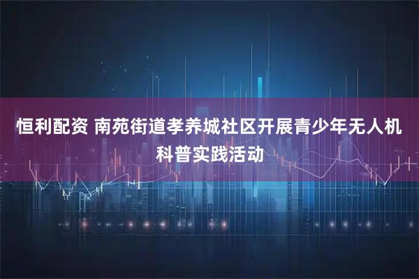 恒利配资 南苑街道孝养城社区开展青少年无人机科普实践活动